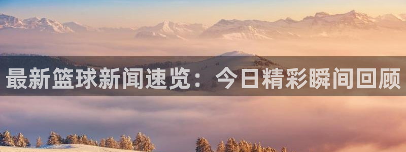  jn江南·体育网页版：最新篮球新闻速览：今日精彩瞬间回顾